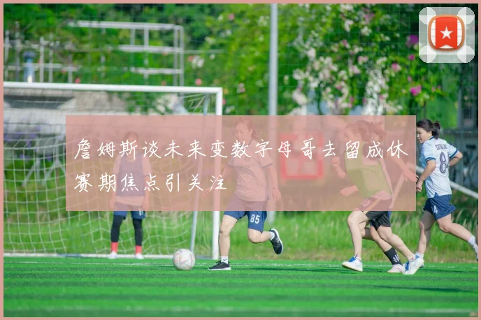 詹姆斯谈未来变数字母哥去留成休赛期焦点引关注