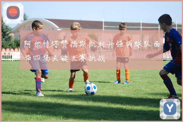 阿尔特塔赞扬斯凯利并强调球队面临四场关键决赛挑战