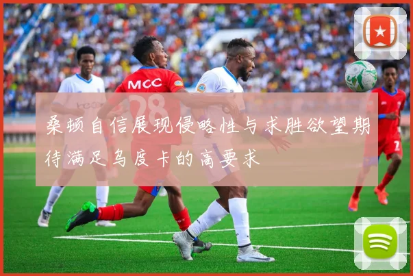 桑顿自信展现侵略性与求胜欲望期待满足乌度卡的高要求