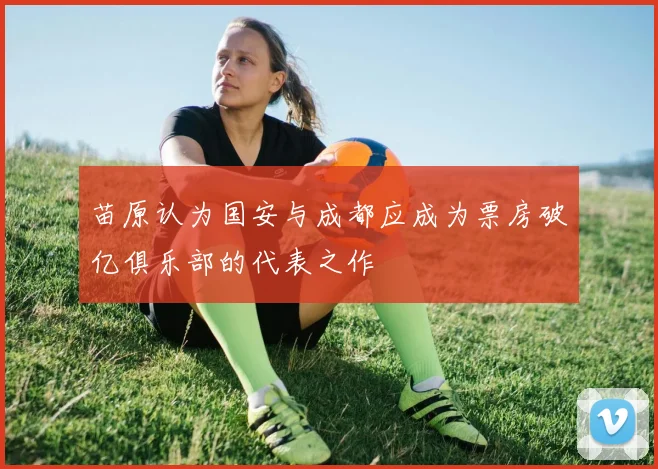 苗原认为国安与成都应成为票房破亿俱乐部的代表之作