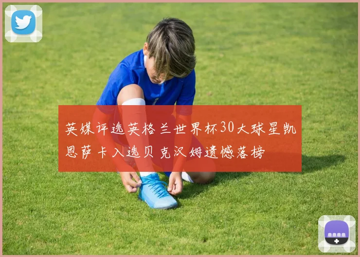 英媒评选英格兰世界杯30大球星凯恩萨卡入选贝克汉姆遗憾落榜