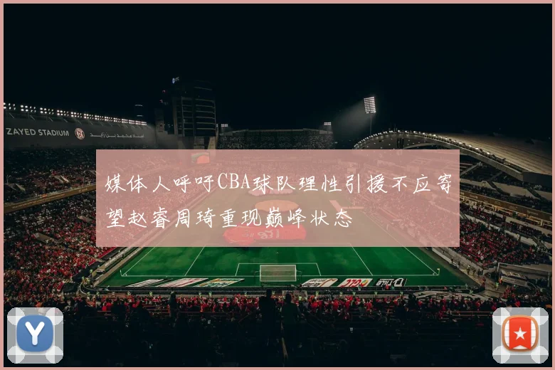 媒体人呼吁CBA球队理性引援不应寄望赵睿周琦重现巅峰状态