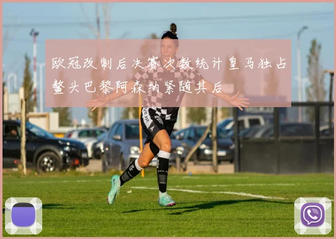 欧冠改制后决赛次数统计皇马独占鳌头巴黎阿森纳紧随其后