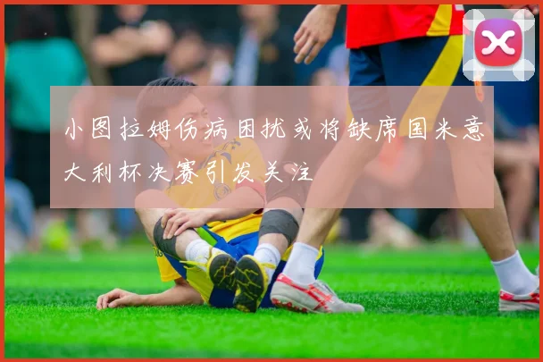 小图拉姆伤病困扰或将缺席国米意大利杯决赛引发关注