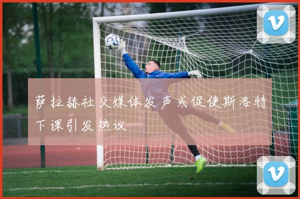 萨拉赫社交媒体发声或促使斯洛特下课引发热议