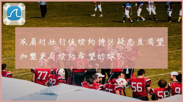 浓眉对独行侠续约持怀疑态度渴望加盟更有续约希望的球队