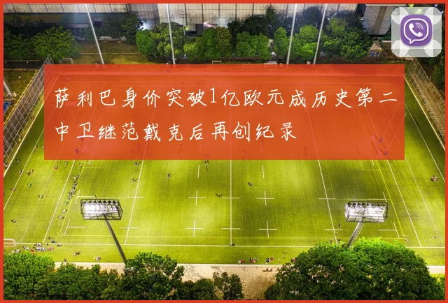 萨利巴身价突破1亿欧元成历史第二中卫继范戴克后再创纪录