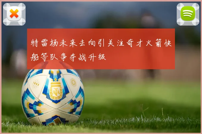特雷杨未来去向引关注奇才火箭快船等队争夺战升级
