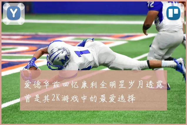 爱德华兹回忆康利全明星岁月透露曾是其2K游戏中的最爱选择