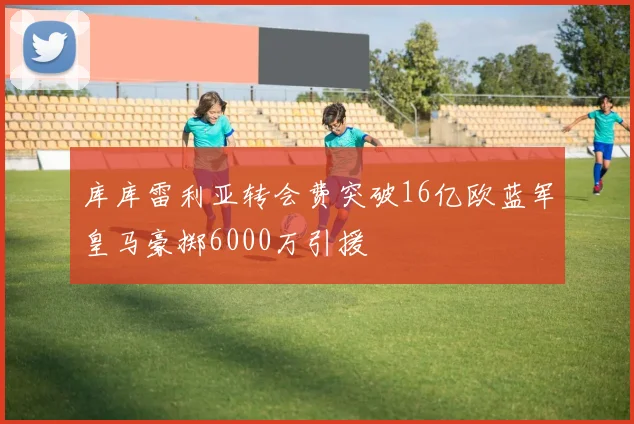 库库雷利亚转会费突破16亿欧蓝军皇马豪掷6000万引援