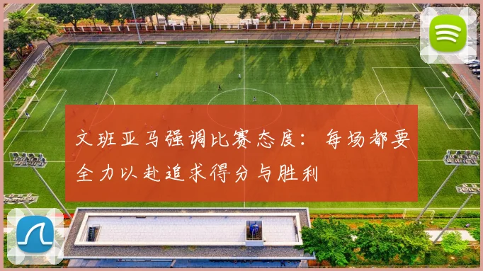 文班亚马强调比赛态度：每场都要全力以赴追求得分与胜利