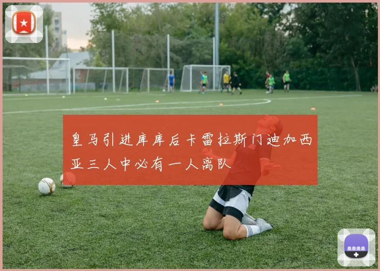 皇马引进库库后卡雷拉斯门迪加西亚三人中必有一人离队