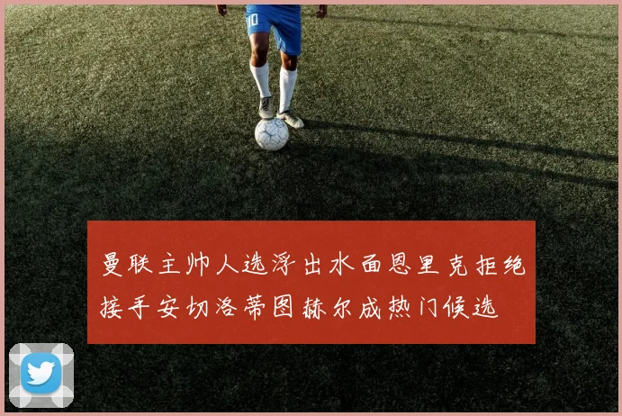 曼联主帅人选浮出水面恩里克拒绝接手安切洛蒂图赫尔成热门候选