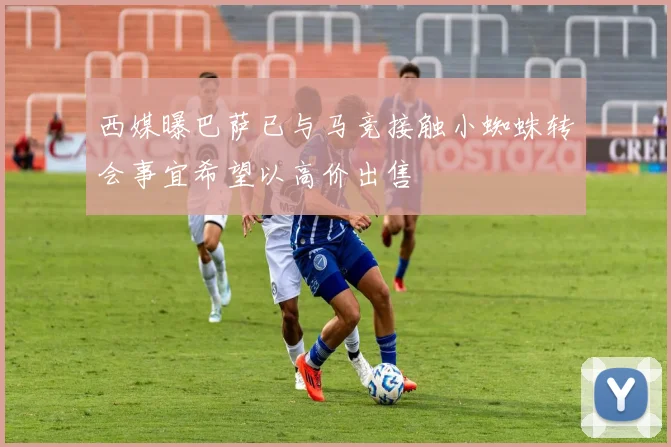 西媒曝巴萨已与马竞接触小蜘蛛转会事宜希望以高价出售