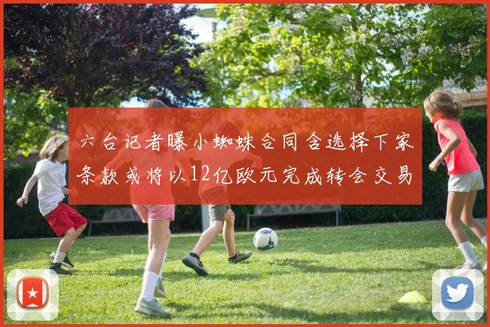 六台记者曝小蜘蛛合同含选择下家条款或将以12亿欧元完成转会交易