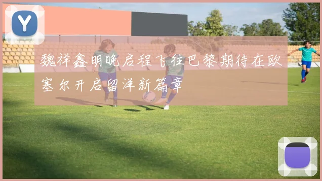 魏祥鑫明晚启程飞往巴黎期待在欧塞尔开启留洋新篇章